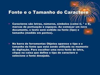 Fonte e o Tamanho do Caractere   Caracteres são letras, números, símbolos (como @, * e $), marcas de pontuação e espaços. Ao começar um novo documento, o texto será exibido na fonte (tipo) e tamanho (medido em pontos). Na barra de ferramentas Objetos aparece o tipo e o tamanho da fonte que está sendo utilizada no momento da digitação. Para escolher uma nova fonte de letra, clique na caixa que define o tipo de caractere e selecione a fonte desejada.  