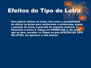 Efeitos do Tipo de Letra  Para aplicar efeitos no texto, tais como a possibilidade de alterar as letras para maiúsculas e minúsculas, mudar a posição do texto, e proceda da seguinte maneira: 1. Selecione o texto; 2. Clique em FORMATAR; 3. No menu que se abre, escolha ; 4. Clique na guia EFEITOS DO TIPO DE LETRA. Irá aparecer a tela abaixo:  