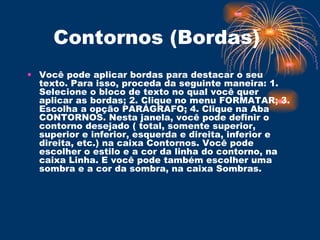 Contornos (Bordas)  Você pode aplicar bordas para destacar o seu texto. Para isso, proceda da seguinte maneira: 1. Selecione o bloco de texto no qual você quer aplicar as bordas; 2. Clique no menu FORMATAR; 3. Escolha a opção PARÁGRAFO; 4. Clique na Aba CONTORNOS. Nesta janela, você pode definir o contorno desejado ( total, somente superior, superior e inferior, esquerda e direita, inferior e direita, etc.) na caixa Contornos. Você pode escolher o estilo e a cor da linha do contorno, na caixa Linha. E você pode também escolher uma sombra e a cor da sombra, na caixa Sombras.  