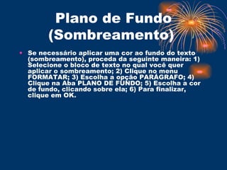 Plano de Fundo (Sombreamento)  Se necessário aplicar uma cor ao fundo do texto (sombreamento), proceda da seguinte maneira: 1) Selecione o bloco de texto no qual você quer aplicar o sombreamento; 2) Clique no menu FORMATAR; 3) Escolha a opção PARÁGRAFO; 4) Clique na Aba PLANO DE FUNDO; 5) Escolha a cor de fundo, clicando sobre ela; 6) Para finalizar, clique em OK.  