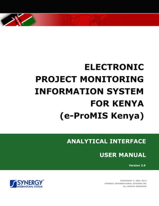 ELECTRONIC
PROJECT MONITORING
INFORMATION SYSTEM
FOR KENYA
(e-ProMIS Kenya)
ANALYTICAL INTERFACE
USER MANUAL
Version 2.9
COPYRIGHT © 2001-2014
SYNERGY INTERNATIONAL SYSTEMS INC
ALL RIGHTS RESERVED
 