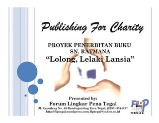 Publishing For CharityPublishing For CharityPublishing For CharityPublishing For Charity
PROYEK PENERBITAN BUKU
SN. RATMANA
“Lolong, Lelaki Lansia”
Presented by:
Forum Lingkar Pena Tegal
Jl. Kepodang No .10 Randugunting Kota Tegal, (0283) 3344487
http://flptegal.wordpress.com; flptegal@yahoo.co.id
“Lolong, Lelaki Lansia”
 