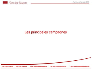 Pige Internet Ramadan 2009




                                           Les principales campagnes




Tel : (+216) 71 888 882   Fax: (+216) 71 885 529   E-mail : info@accesstoebusiness.com   Site : www.accesstoebusiness.com   Blog : www.JournalduWebmarketing.com
 