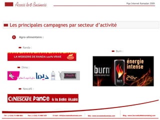 Pige Internet Ramadan 2009




       Les principales campagnes par secteur d’activité

           1       Agro-alimentaire :
               1



                          Randa :
                                                                                                                                Burn :




                     Dima :




                          Nescafé :




Tel : (+216) 71 888 882       Fax: (+216) 71 885 529   E-mail : info@accesstoebusiness.com   Site : www.accesstoebusiness.com        Blog : www.JournalduWebmarketing.com
 