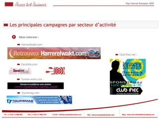 Pige Internet Ramadan 2009




       Les principales campagnes par secteur d’activité

           6      Sites internet :

                     Harrerelwakt.com :


                                                                                                                            Club-Ihec.net :


                     ExcelJob.com:




                     Tunisie-vente.com :




                     Tourismag.com




Tel : (+216) 71 888 882   Fax: (+216) 71 885 529   E-mail : info@accesstoebusiness.com   Site : www.accesstoebusiness.com     Blog : www.JournalduWebmarketing.com
 