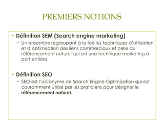 PREMIERS NOTIONS Définition SEM (Search engine marketing) Un ensemble regroupant à la fois les techniques d’utilisation et d’optimisation des liens commerciaux et celle du référencement naturel qui est une technique marketing à part entière. Définition SEO SEO est l’acronyme de Search Engine Optimization qui est couramment utilisé par les praticiens pour désigner le  référencement naturel . 