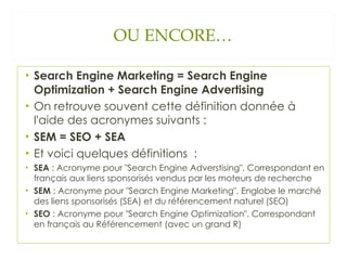OU ENCORE… Search Engine Marketing = Search Engine Optimization + Search Engine Advertising On retrouve souvent cette définition donnée à l'aide des acronymes suivants : SEM = SEO + SEA Et voici quelques définitions  : SEA  : Acronyme pour "Search Engine Adverstising". Correspondant en français aux liens sponsorisés vendus par les moteurs de recherche SEM  : Acronyme pour "Search Engine Marketing". Englobe le marché des liens sponsorisés (SEA) et du référencement naturel (SEO) SEO  : Acronyme pour "Search Engine Optimization". Correspondant en français au Référencement (avec un grand R) 