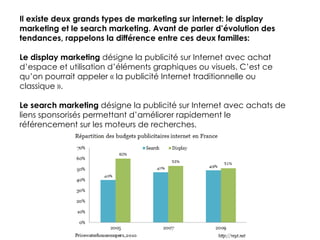 Il existe deux grands types de marketing sur internet: le display marketing et le search marketing. Avant de parler d’évolution des tendances, rappelons la différence entre ces deux familles: Le display marketing  désigne la publicité sur Internet avec achat d’espace et utilisation d’éléments graphiques ou visuels. C’est ce qu’on pourrait appeler « la publicité Internet traditionnelle ou classique ». Le search marketing  désigne la publicité sur Internet avec achats de liens sponsorisés permettant d’améliorer rapidement le référencement sur les moteurs de recherches. 