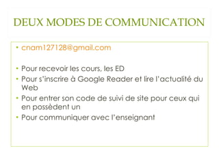 DEUX MODES DE COMMUNICATION [email_address] Pour recevoir les cours, les ED Pour s’inscrire à Google Reader et lire l’actualité du Web Pour entrer son code de suivi de site pour ceux qui en possèdent un Pour communiquer avec l’enseignant 