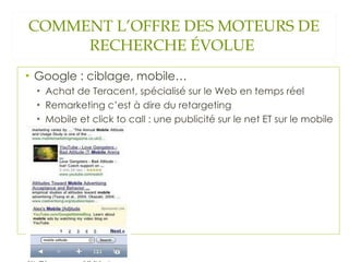 COMMENT L’OFFRE DES MOTEURS DE RECHERCHE ÉVOLUE  Google : ciblage, mobile… Achat de Teracent, spécialisé sur le Web en temps réel Remarketing c’est à dire du retargeting Mobile et click to call : une publicité sur le net ET sur le mobile 