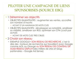 PILOTER UNE CAMPAGNE DE LIENS SPONSORISES (SOURCE EBG) 1  Déterminer ses objectifs  OBJECTIFS QUANTITATIFS : augmenter ses ventes, accroître son nombre d’inscrits ACHAT D’UN MAXIMUM DE MOTS CLES OBJECTIFS QUALITATIFS : développer sa notoriété, améliorer sa visibilité, améliorer son ROI, optimiser son CPA (coût par achat) ACHAT DE MOTS CLES TRES CIBLES 2  Choisir son réseau EXEMPLE GOOGLE+  SON RESEAU DE RECHERCHE , c’est à dire des  moteurs de recherche qui travaillent avec Google comme AOL ou Orange  ou SON RESEAU DE CONTENU DIT AUSSI RESEAU DISPLAY (des milliers de sites et blogs partenaires – Google Ad Sense) 