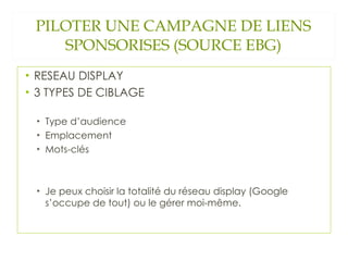 PILOTER UNE CAMPAGNE DE LIENS SPONSORISES (SOURCE EBG) RESEAU DISPLAY  3 TYPES DE CIBLAGE Type d’audience Emplacement Mots-clés Je peux choisir la totalité du réseau display (Google s’occupe de tout) ou le gérer moi-même.  