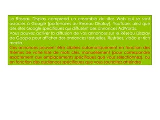 Le Réseau Display comprend un ensemble de sites Web qui se sont associés à Google (partenaires du Réseau Display), YouTube, ainsi que des sites Google spécifiques qui diffusent des annonces AdWords. Vous pouvez activer la diffusion de vos annonces sur le Réseau Display de Google pour afficher des annonces textuelles, illustrées, vidéo et rich media.  Ces annonces peuvent être ciblées automatiquement en fonction des thèmes de votre liste de mots clés, manuellement (pour correspondre exactement aux emplacements spécifiques que vous sélectionnez), ou en fonction des audiences spécifiques que vous souhaitez atteindre . 
