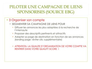 PILOTER UNE CAMPAGNE DE LIENS SPONSORISES (SOURCE EBG) 3 Organiser son compte SEGMENTER SA CAMPAGNE DE LIENS POUR Diffuser les annonces les plus adaptées à la recherche de l’internaute Proposer des descriptifs pertinents et attractifs Adapter sa page de destination en fonction de ses annonces (landing page –éviter clic supplémentaire) ATTENTION, LA QUALITE D’ORGANISATION DE VOTRE COMPTE VA RENTRER DANS VOTRE QUALITY SCORE  !  
