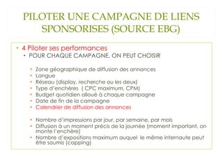 PILOTER UNE CAMPAGNE DE LIENS SPONSORISES (SOURCE EBG) 4 Piloter ses performances POUR CHAQUE CAMPAGNE, ON PEUT CHOISIR Zone géographique de diffusion des annonces Langue Réseau (display, recherche ou les deux) Type d’enchères  ( CPC maximum, CPM) Budget quotidien alloué à chaque campagne Date de fin de la campagne Calendrier de diffusion des annonces Nombre d’impressions par jour, par semaine, par mois Diffusion à un moment précis de la journée (moment important, on monte l’enchère) Nombre d’expositions maximum auquel  le même internaute peut être soumis (capping) 