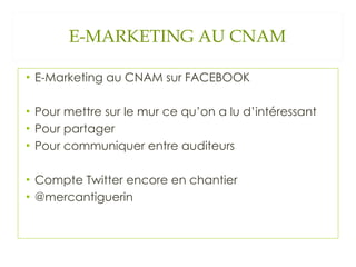 E-MARKETING AU CNAM E-Marketing au CNAM sur FACEBOOK Pour mettre sur le mur ce qu’on a lu d’intéressant Pour partager Pour communiquer entre auditeurs Compte Twitter encore en chantier @mercantiguerin 