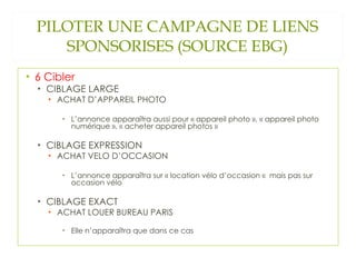 PILOTER UNE CAMPAGNE DE LIENS SPONSORISES (SOURCE EBG) 6 Cibler CIBLAGE LARGE ACHAT D’APPAREIL PHOTO L’annonce apparaîtra aussi pour « appareil photo », « appareil photo numérique », « acheter appareil photos » CIBLAGE EXPRESSION ACHAT VELO D’OCCASION L’annonce apparaîtra sur « location vélo d’occasion «  mais pas sur occasion vélo CIBLAGE EXACT ACHAT LOUER BUREAU PARIS Elle n’apparaîtra que dans ce cas 