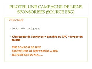 PILOTER UNE CAMPAGNE DE LIENS SPONSORISES (SOURCE EBG) 7 Enchérir La formule magique est  Classement de l'annonce = enchère au CPC × niveau de qualité ETRE BON TOUT DE SUITE SURENCHERIR NE SERT PARFOIS A RIEN LES PETITS ONT DU MAL…. 