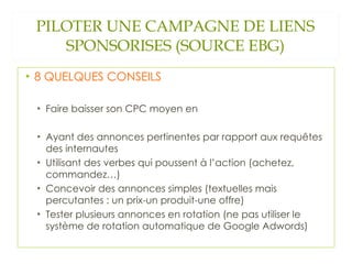 PILOTER UNE CAMPAGNE DE LIENS SPONSORISES (SOURCE EBG) 8 QUELQUES CONSEILS Faire baisser son CPC moyen en  Ayant des annonces pertinentes par rapport aux requêtes des internautes Utilisant des verbes qui poussent à l’action (achetez, commandez…) Concevoir des annonces simples (textuelles mais percutantes : un prix-un produit-une offre) Tester plusieurs annonces en rotation (ne pas utiliser le système de rotation automatique de Google Adwords) 