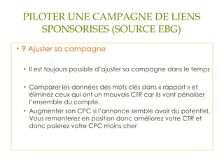 PILOTER UNE CAMPAGNE DE LIENS SPONSORISES (SOURCE EBG) 9 Ajuster sa campagne Il est toujours possible d’ajuster sa campagne dans le temps Comparer les données des mots clés dans « rapport » et éliminez ceux qui ont un mauvais CTR car ils vont pénaliser l’ensemble du compte.  Augmenter son CPC si l’annonce semble avoir du potentiel. Vous remonterez en position donc améliorez votre CTR et donc paierez votre CPC moins cher 