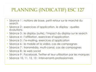 PLANNING (INDICATIF) ESC 127 Séance 1 : notions de base, petit retour sur le marché du search Séance 2 : exercices d’application, le display : quelles évolutions Séance 3 : le display (suite), l’impact du display sur le search Séance 4 : l’affiliation, exercices d’application Séance 5 : l’e-mailing, exercices d’application Séance 6 : le mobile et la vidéo, cas de campagnes Séance 7 : transmédia, multi-canal, cas de campagnes Séance 8 : le web social Séance 9 : Facebook, Twitter et leur utilisation par les marques Séance 10, 11, 12, 13 : intervenants professionnels 
