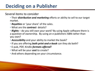 Several items to consider
   • Their distribution and marketing efforts or ability to sell to our target
   market.
   • Royalties or ‘your share’ of the sales.
   • What are the contract details?
   • Rights – do you still own your work? By using Apple software there is
   a question of ownership. By using an e-publishers ISBN rather than
   you own?
   • Accessibility and your ability to market the book?
   • If you are offering both print and e-book can they do both?
   • E-pub, PDF, Kindle formats offered?
   • What will be your cost to create?
   • And others depending on your circumstance.
 