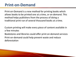Print-on-Demand is a new method for printing books which
allows books to be printed one at a time, or on demand. This
method helps publishers from the process of doing a
traditional print run of several thousand books at a time.

Custom printing will make every piece of content available in
a few minutes
Bookstores and libraries could offer print on demand services
Print-on-demand could help prevent waste and reduce
deforestation
 
