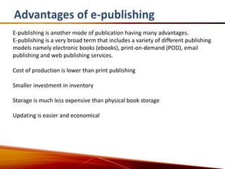 E-publishing is another mode of publication having many advantages.
E-publishing is a very broad term that includes a variety of different publishing
models namely electronic books (ebooks), print-on-demand (POD), email
publishing and web publishing services.

Cost of production is lower than print publishing

Smaller investment in inventory

Storage is much less expensive than physical book storage

Updating is easier and economical
 