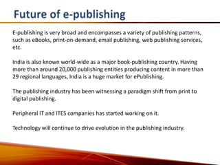 E-publishing is very broad and encompasses a variety of publishing patterns,
such as eBooks, print-on-demand, email publishing, web publishing services,
etc.

India is also known world-wide as a major book-publishing country. Having
more than around 20,000 publishing entities producing content in more than
29 regional languages, India is a huge market for ePublishing.

The publishing industry has been witnessing a paradigm shift from print to
digital publishing.

Peripheral IT and ITES companies has started working on it.

Technology will continue to drive evolution in the publishing industry.
 