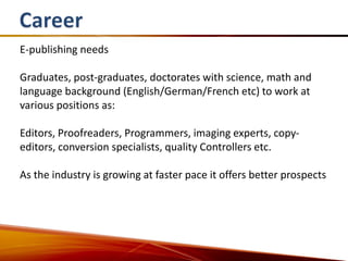 E-publishing needs

Graduates, post-graduates, doctorates with science, math and
language background (English/German/French etc) to work at
various positions as:

Editors, Proofreaders, Programmers, imaging experts, copy-
editors, conversion specialists, quality Controllers etc.

As the industry is growing at faster pace it offers better prospects
 