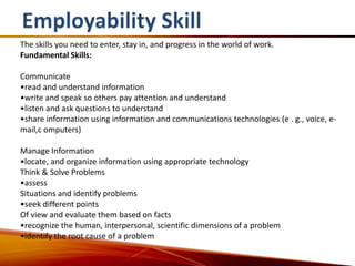 The skills you need to enter, stay in, and progress in the world of work.
Fundamental Skills:

Communicate
•read and understand information
•write and speak so others pay attention and understand
•listen and ask questions to understand
•share information using information and communications technologies (e . g., voice, e-
mail,c omputers)

Manage Information
•locate, and organize information using appropriate technology
Think & Solve Problems
•assess
Situations and identify problems
•seek different points
Of view and evaluate them based on facts
•recognize the human, interpersonal, scientific dimensions of a problem
•identify the root cause of a problem
 