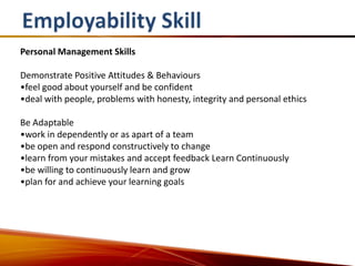 Personal Management Skills

Demonstrate Positive Attitudes & Behaviours
•feel good about yourself and be confident
•deal with people, problems with honesty, integrity and personal ethics

Be Adaptable
•work in dependently or as apart of a team
•be open and respond constructively to change
•learn from your mistakes and accept feedback Learn Continuously
•be willing to continuously learn and grow
•plan for and achieve your learning goals
 
