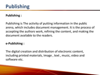 Publishing :

Publishing is The activity of putting information in the public
arena, which includes document management. It is the process of
accepting the authors work, refining the content, and making the
document available to the readers.

e-Publishing :

The digital creation and distribution of electronic content,
including printed materials, Image , text , music, video and
software etc.
 