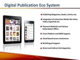 Publishing Magazines, Books, Comics etc.

Integration of Interactive Media like Voice,
Video, Hyperlink etc.

Payment Methods and Various
Subscription Offers.

Cross Platform and DRM Support.

Cloud based access mechanism.

Multilingual Support.

Direct and Indirect Ad Integration.
 