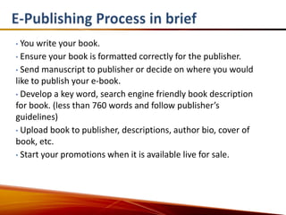 • You write your book.
• Ensure your book is formatted correctly for the publisher.

• Send manuscript to publisher or decide on where you would
like to publish your e-book.
• Develop a key word, search engine friendly book description
for book. (less than 760 words and follow publisher’s
guidelines)
• Upload book to publisher, descriptions, author bio, cover of
book, etc.
• Start your promotions when it is available live for sale.
 