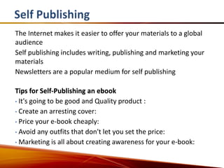The Internet makes it easier to offer your materials to a global
audience
Self publishing includes writing, publishing and marketing your
materials
Newsletters are a popular medium for self publishing

Tips for Self-Publishing an ebook
• It's going to be good and Quality product :

• Create an arresting cover:

• Price your e-book cheaply:

• Avoid any outfits that don't let you set the price:

• Marketing is all about creating awareness for your e-book:
 