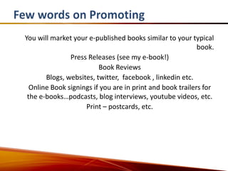 You will market your e-published books similar to your typical
                                                           book.
               Press Releases (see my e-book!)
                         Book Reviews
       Blogs, websites, twitter, facebook , linkedin etc.
  Online Book signings if you are in print and book trailers for
 the e-books…podcasts, blog interviews, youtube videos, etc.
                    Print – postcards, etc.
 
