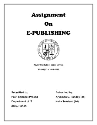 Assignment 
On 
E-PUBLISHING 
Xavier Institute of Social Service 
PGDM (IT) – 2013-2015 
Submitted to: Submitted by: 
Prof. Sarbjeet Prasad Aryaman C. Pandey (35) 
Department of IT Neha Tekriwal (44) 
XISS, Ranchi 
 