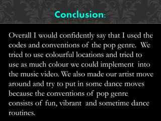 Overall I would confidently say that I used the
codes and conventions of the pop genre. We
tried to use colourful locations and tried to
use as much colour we could implement into
the music video. We also made our artist move
around and try to put in some dance moves
because the conventions of pop genre
consists of fun, vibrant and sometime dance
routines.
 