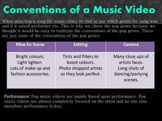 When selecting a song for music video we had to see which genre the song was
and if it suited performer etc. This is why we chose the pop genre because we
thought it would be easy to replicate the conventions of the pop genre. These
are just some of the conventions of the pop genre:
Performance: Pop music videos are mainly based upon performance. Pop
music videos are almost completely focused on the artist and no one else
therefore performance is key.
 