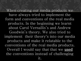 When creating our media products we
have always tried to implement the
form and conventions of the real media
products. In the beginning we learnt
about Carol Vernallis’s and Andrew
Goodwin’s theory. We also tried to
implement their theory's into our media
products and make it relatable to the
conventions of the real media products.
Overall I would say that that we used
the conventions instead of challenging
it.
 