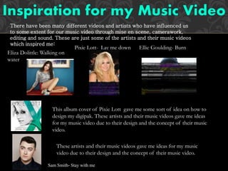 There have been many different videos and artists who have influenced us
to some extent for our music video through mise en scene, camerawork,
editing and sound. These are just some of the artists and their music videos
which inspired me:
Eliza Dolittle: Walking on
water
Pixie Lott- Lay me down Ellie Goulding- Burn
This album cover of Pixie Lott gave me some sort of idea on how to
design my digipak. These artists and their music videos gave me ideas
for my music video due to their design and the concept of their music
video.
These artists and their music videos gave me ideas for my music
video due to their design and the concept of their music video.
Sam Smith- Stay with me
 