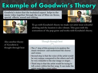 To go with Goodwin’s theory we made our artist wear colourful
clothing and the location is also vibrant. This goes with the
convention of the pop genre and works with Goodwin’s theory.
Also another theory
of Goodwin is
thought through beat
 