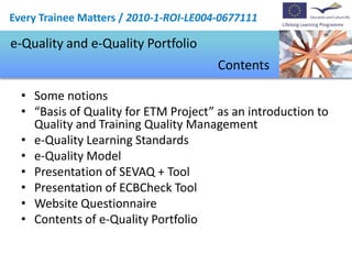 Every Trainee Matters / 2010-1-ROI-LE004-0677111

e-Quality and e-Quality Portfolio
                                        Contents

  • Some notions
  • “Basis of Quality for ETM Project” as an introduction to
    Quality and Training Quality Management
  • e-Quality Learning Standards
  • e-Quality Model
  • Presentation of SEVAQ + Tool
  • Presentation of ECBCheck Tool
  • Website Questionnaire
  • Contents of e-Quality Portfolio
 