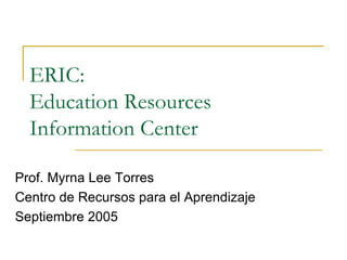ERIC:  Education Resources  Information Center  Prof. Myrna Lee Torres Centro de Recursos para el Aprendizaje Septiembre 2005  