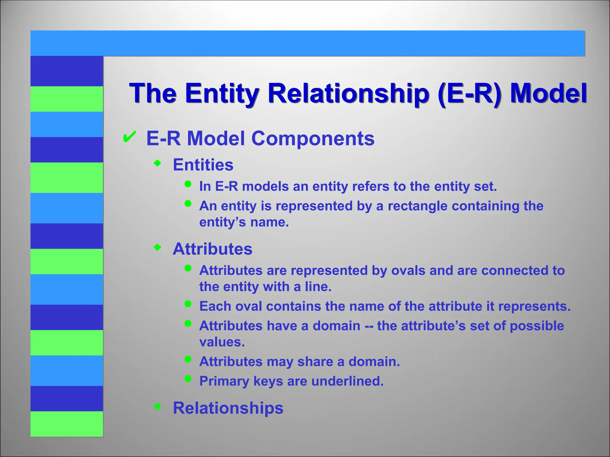 The Entity Relationship (E-R) Model
 E-R Model Components
 Entities
 In E-R models an entity refers to the entity set.
 An entity is represented by a rectangle containing the
entity’s name.
 Attributes
 Attributes are represented by ovals and are connected to
the entity with a line.
 Each oval contains the name of the attribute it represents.
 Attributes have a domain -- the attribute’s set of possible
values.
 Attributes may share a domain.
 Primary keys are underlined.
 Relationships
 