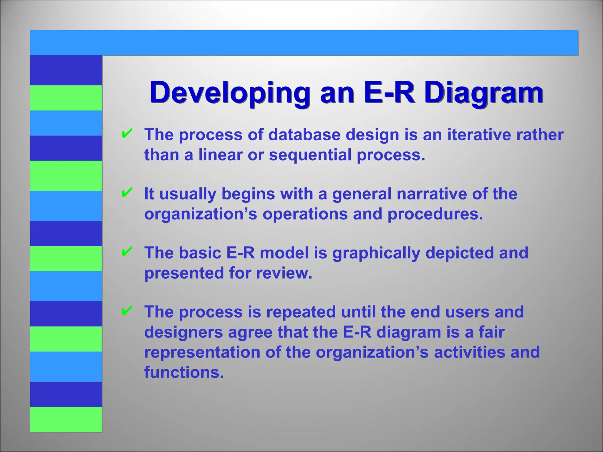 Developing an E-R Diagram
 The process of database design is an iterative rather
than a linear or sequential process.
 It usually begins with a general narrative of the
organization’s operations and procedures.
 The basic E-R model is graphically depicted and
presented for review.
 The process is repeated until the end users and
designers agree that the E-R diagram is a fair
representation of the organization’s activities and
functions.
 