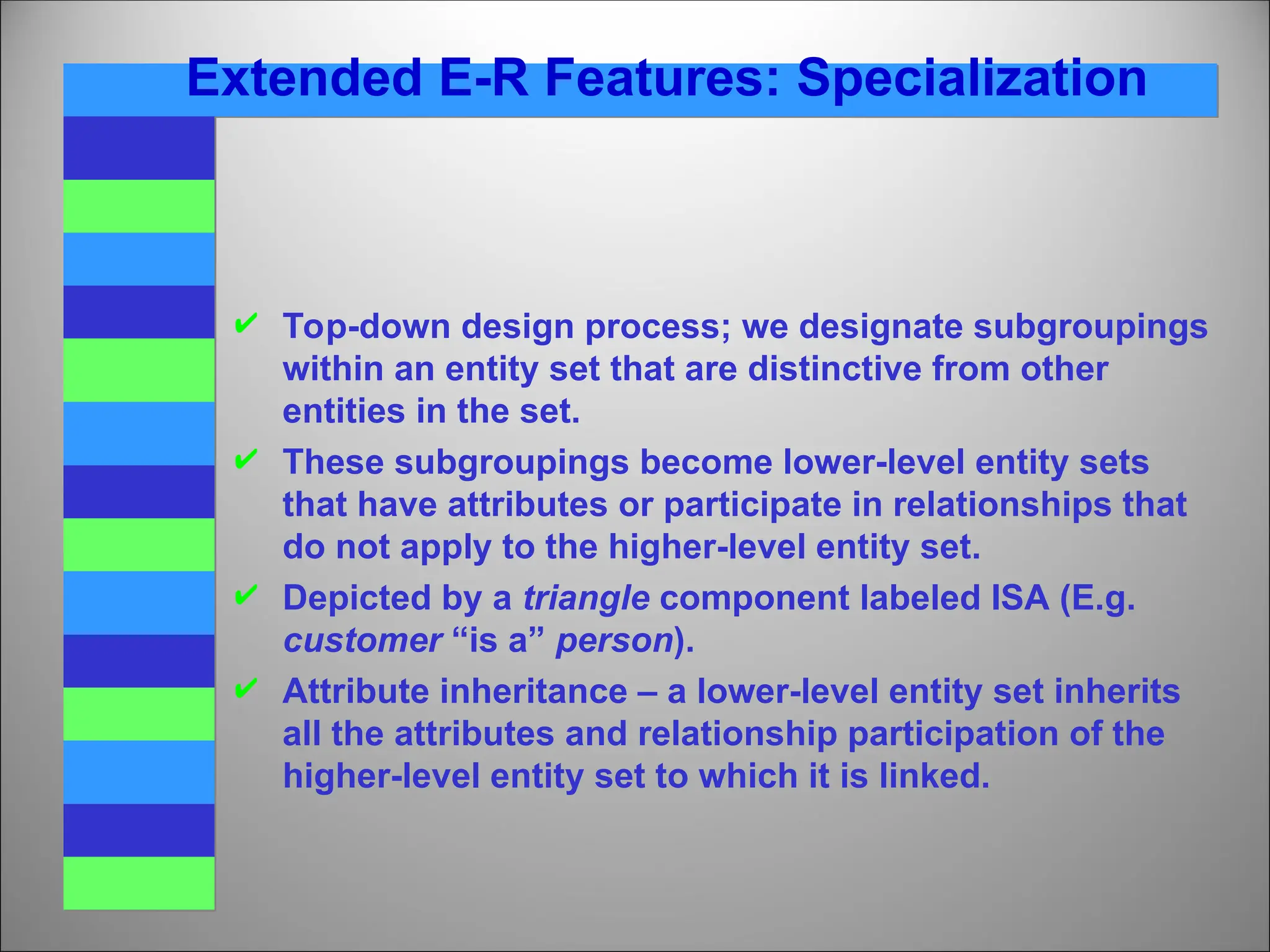 Extended E-R Features: Specialization
 Top-down design process; we designate subgroupings
within an entity set that are distinctive from other
entities in the set.
 These subgroupings become lower-level entity sets
that have attributes or participate in relationships that
do not apply to the higher-level entity set.
 Depicted by a triangle component labeled ISA (E.g.
customer “is a” person).
 Attribute inheritance – a lower-level entity set inherits
all the attributes and relationship participation of the
higher-level entity set to which it is linked.
 