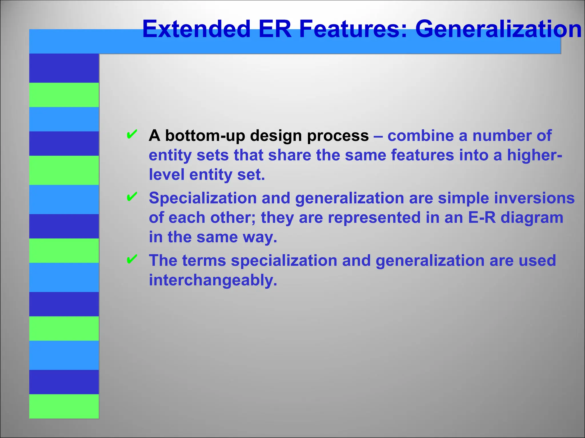 Extended ER Features: Generalization
 A bottom-up design process – combine a number of
entity sets that share the same features into a higher-
level entity set.
 Specialization and generalization are simple inversions
of each other; they are represented in an E-R diagram
in the same way.
 The terms specialization and generalization are used
interchangeably.
 