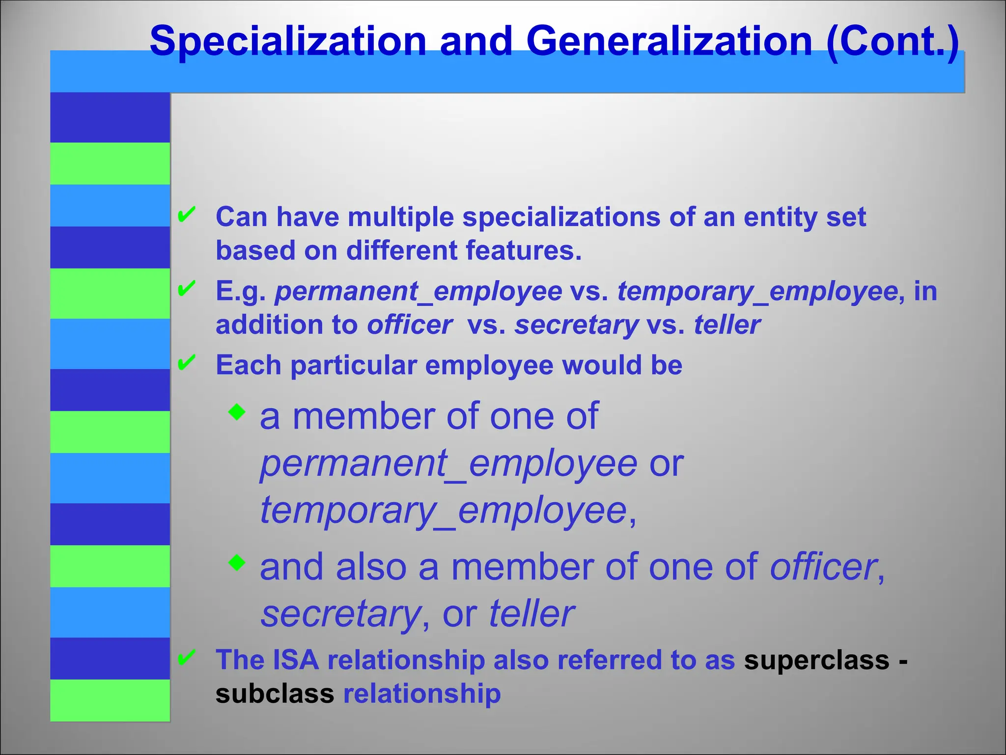 Specialization and Generalization (Cont.)
 Can have multiple specializations of an entity set
based on different features.
 E.g. permanent_employee vs. temporary_employee, in
addition to officer vs. secretary vs. teller
 Each particular employee would be
 a member of one of
permanent_employee or
temporary_employee,
 and also a member of one of officer,
secretary, or teller
 The ISA relationship also referred to as superclass -
subclass relationship
 